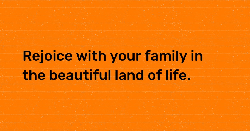 Rejoice with your family in the beautiful land of life.