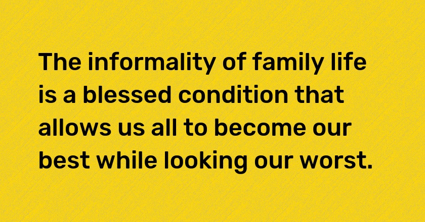 The informality of family life is a blessed condition that allows us all to become our best while looking our worst.