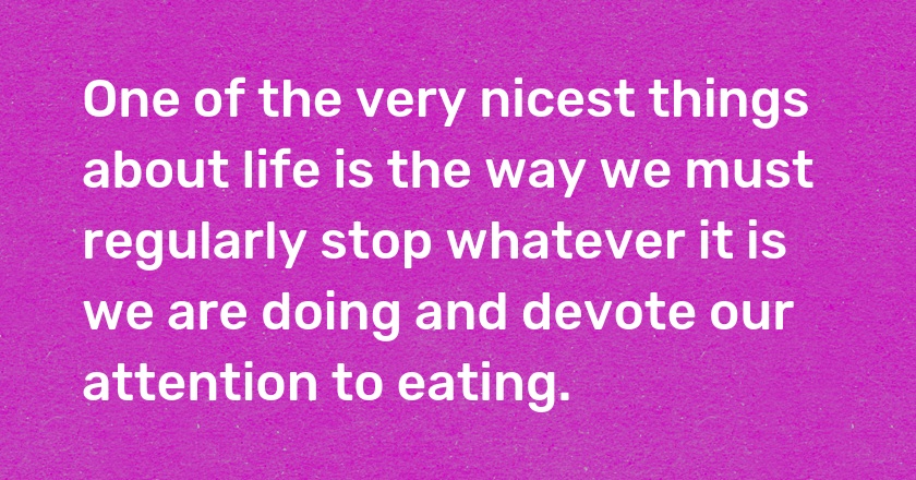 One of the very nicest things about life is the way we must regularly stop whatever it is we are doing and devote our attention to eating.