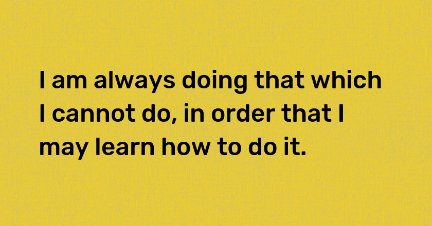 I am always doing that which I cannot do, in order that I may learn how to do it.