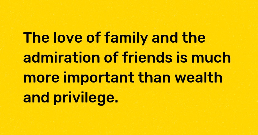 The love of family and the admiration of friends is much more important than wealth and privilege.