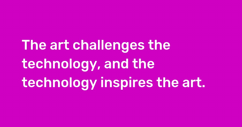 The art challenges the technology, and the technology inspires the art.