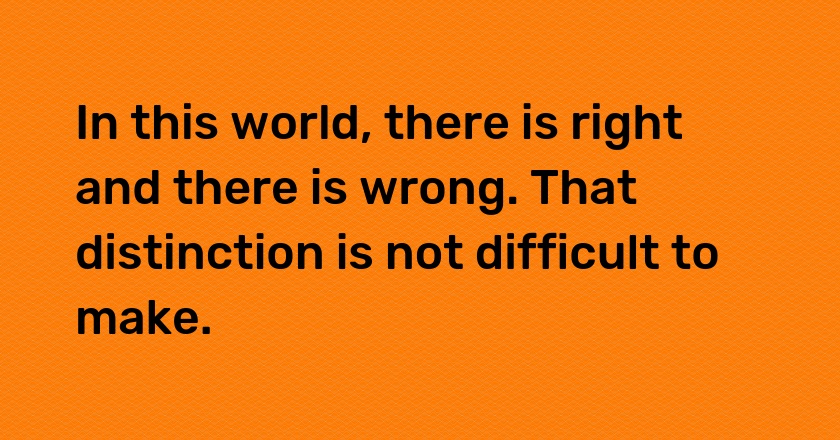 In this world, there is right and there is wrong. That distinction is not difficult to make.