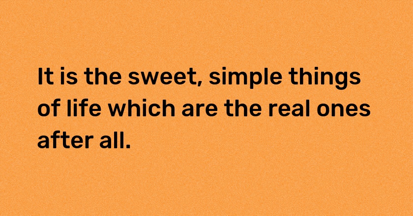 It is the sweet, simple things of life which are the real ones after all.