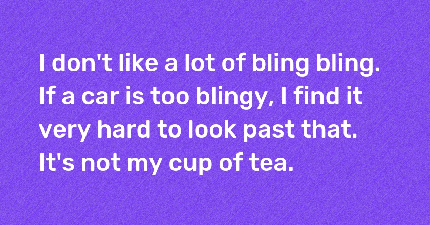 I don't like a lot of bling bling. If a car is too blingy, I find it very hard to look past that. It's not my cup of tea.