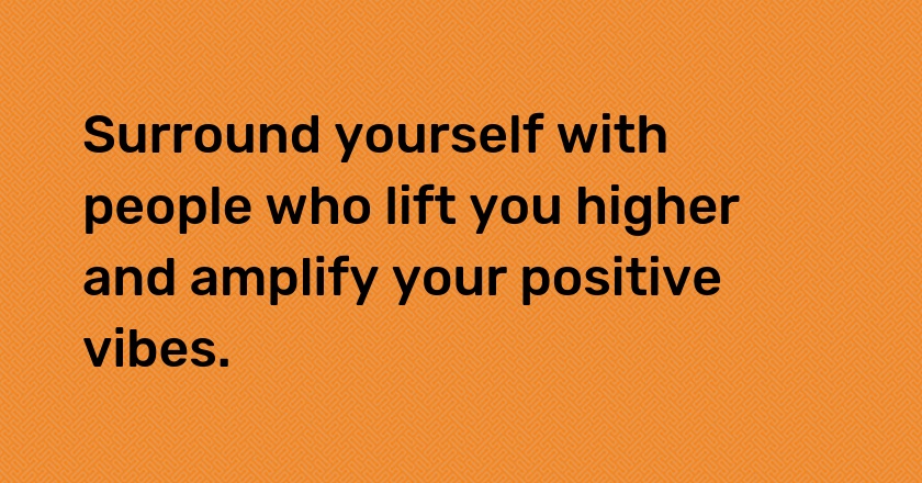 Surround yourself with people who lift you higher and amplify your positive vibes.