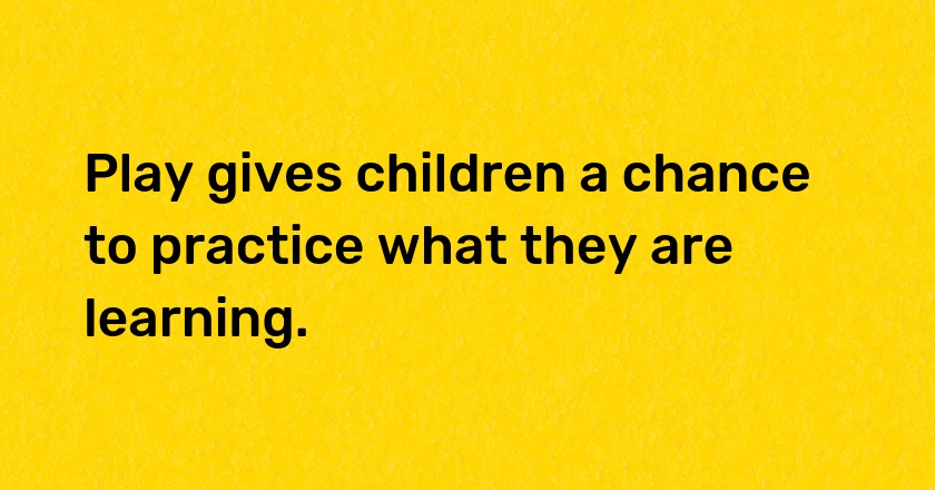 Play gives children a chance to practice what they are learning.