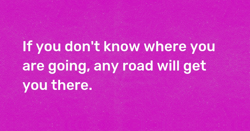 If you don't know where you are going, any road will get you there.