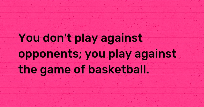 You don't play against opponents; you play against the game of basketball.