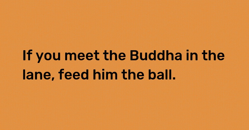 If you meet the Buddha in the lane, feed him the ball.