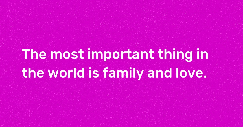 The most important thing in the world is family and love.