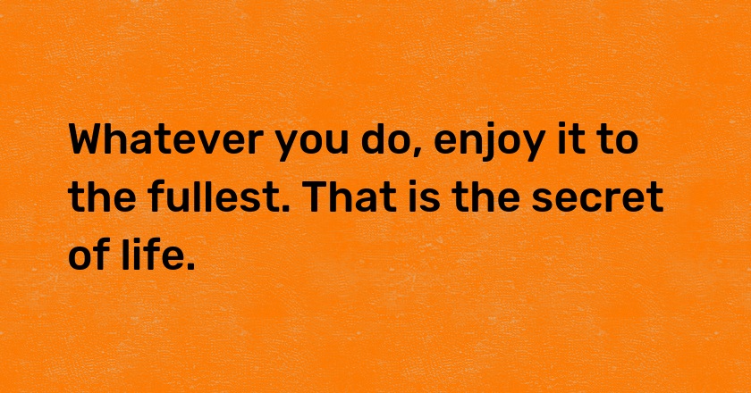 Whatever you do, enjoy it to the fullest. That is the secret of life.