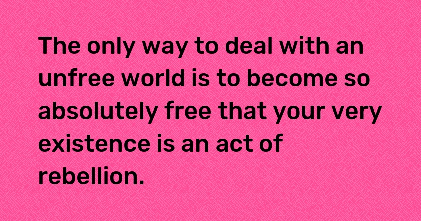 The only way to deal with an unfree world is to become so absolutely free that your very existence is an act of rebellion.