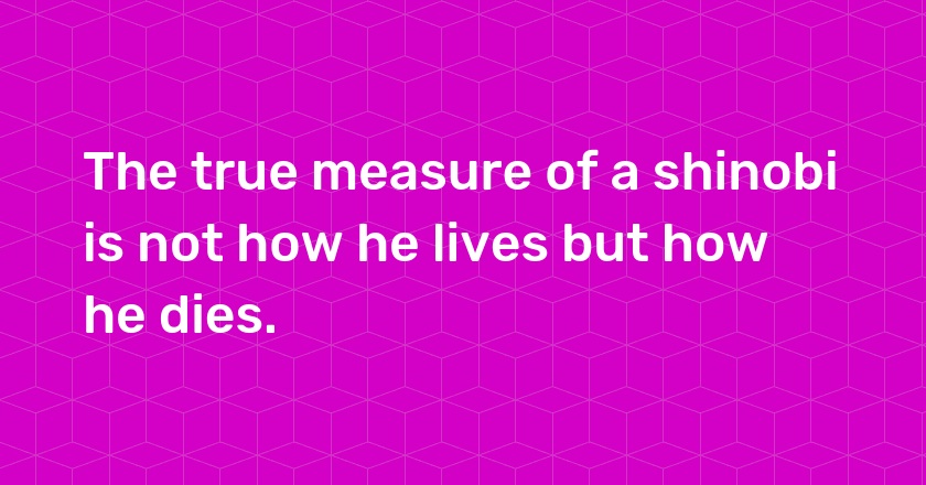 The true measure of a shinobi is not how he lives but how he dies.