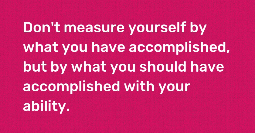 Don't measure yourself by what you have accomplished, but by what you should have accomplished with your ability.