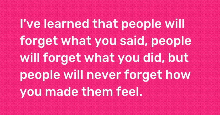 I've learned that people will forget what you said, people will forget what you did, but people will never forget how you made them feel.