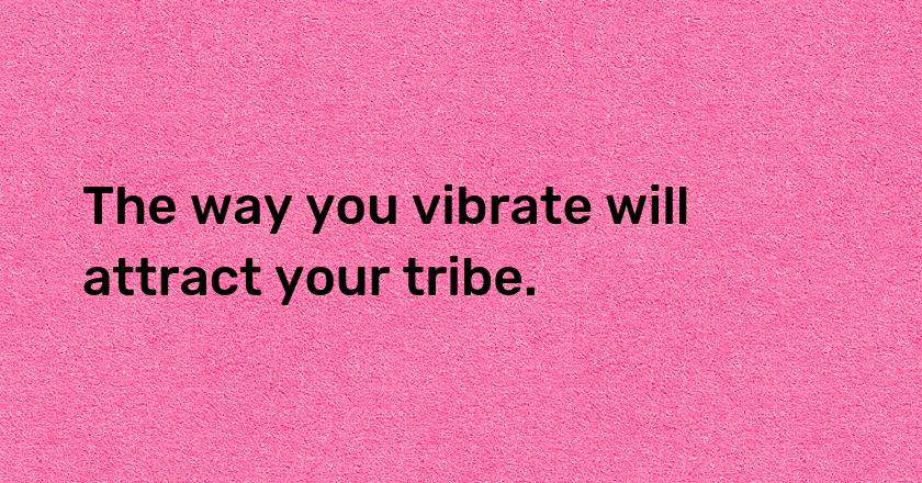 The way you vibrate will attract your tribe.