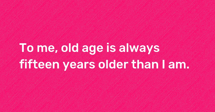 To me, old age is always fifteen years older than I am.