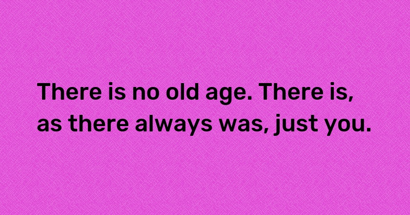 There is no old age. There is, as there always was, just you.