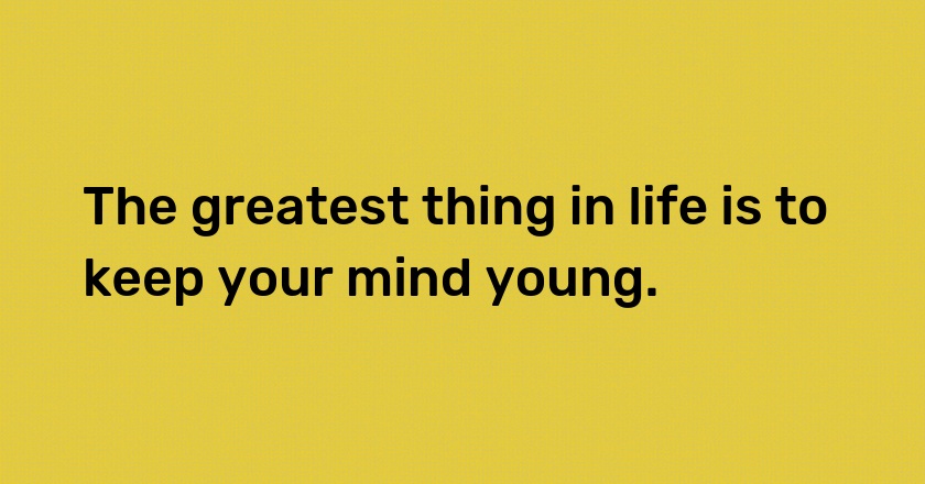 The greatest thing in life is to keep your mind young.