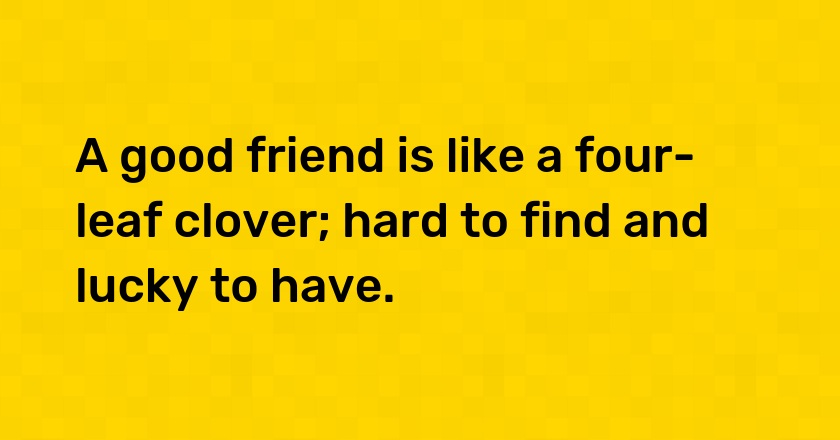 A good friend is like a four-leaf clover; hard to find and lucky to have.