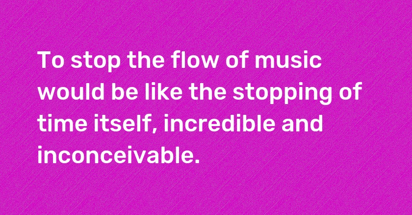 To stop the flow of music would be like the stopping of time itself, incredible and inconceivable.