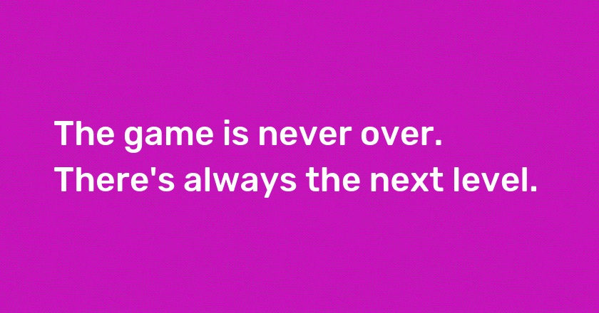 The game is never over. There's always the next level.