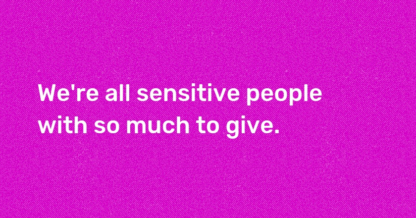 We're all sensitive people with so much to give.