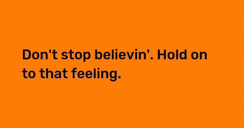 Don't stop believin'. Hold on to that feeling.