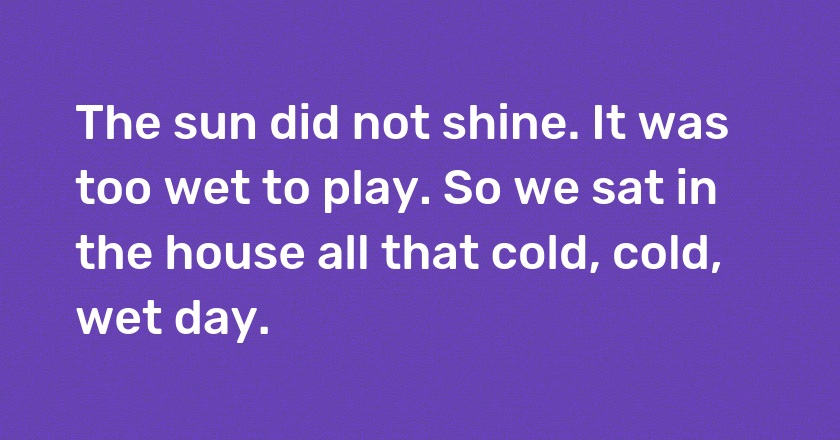 The sun did not shine. It was too wet to play. So we sat in the house all that cold, cold, wet day.