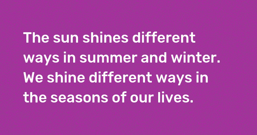 The sun shines different ways in summer and winter. We shine different ways in the seasons of our lives.