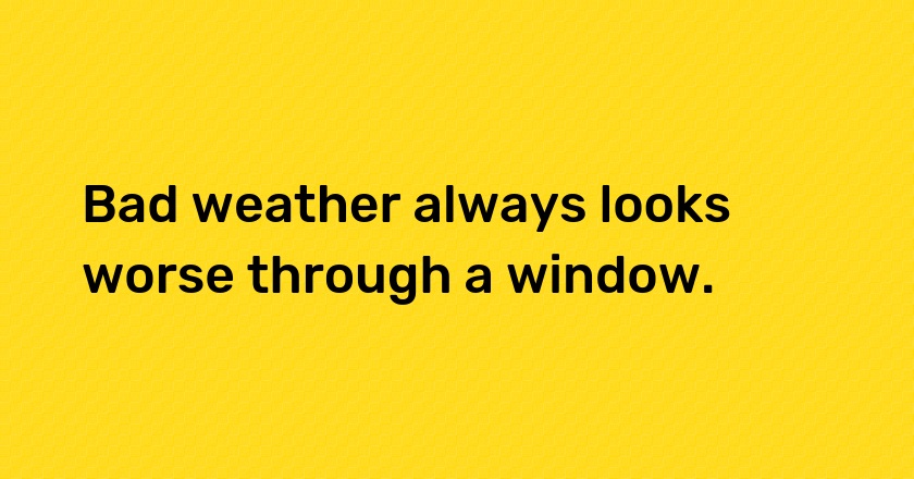 Bad weather always looks worse through a window.