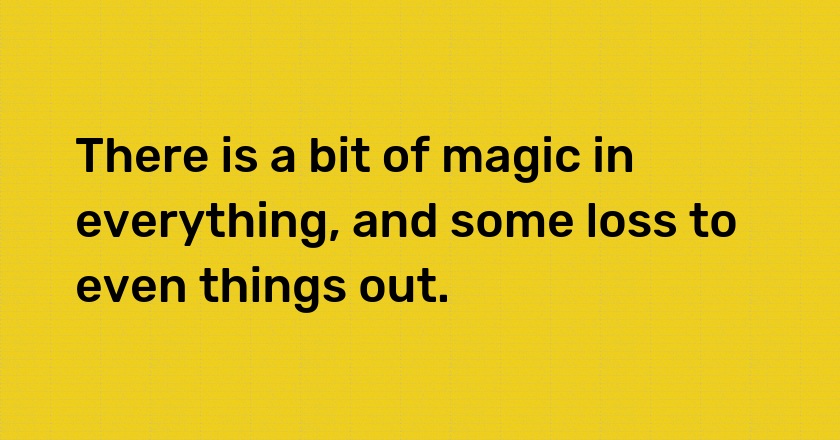 There is a bit of magic in everything, and some loss to even things out.