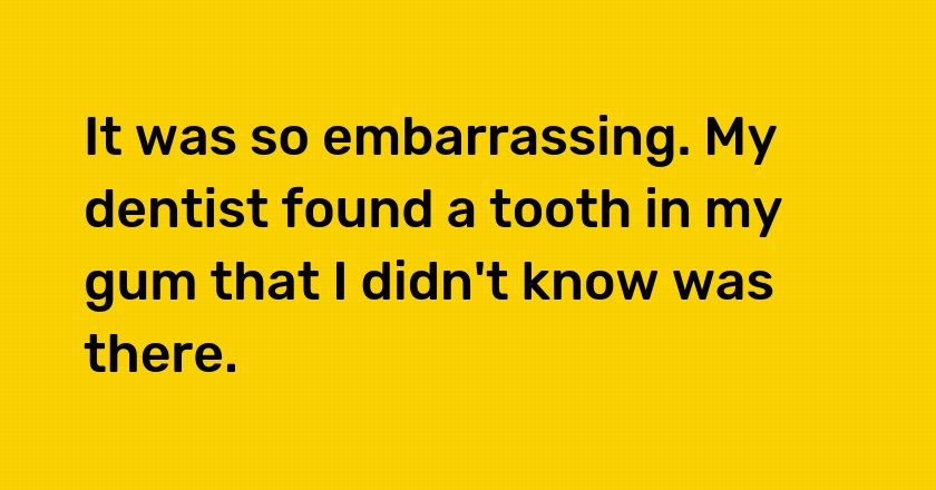 It was so embarrassing. My dentist found a tooth in my gum that I didn't know was there.