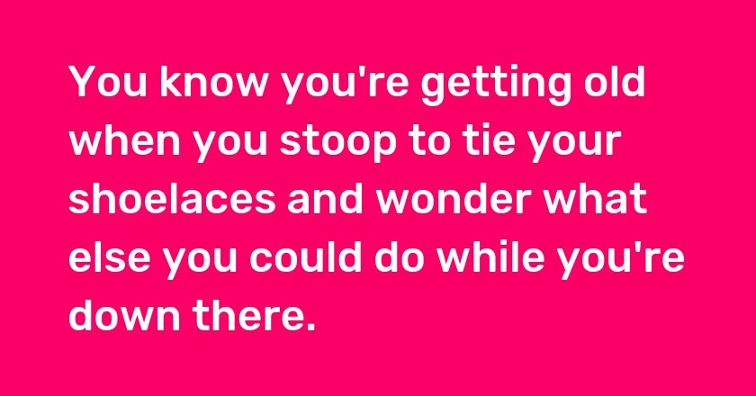 You know you're getting old when you stoop to tie your shoelaces and wonder what else you could do while you're down there.