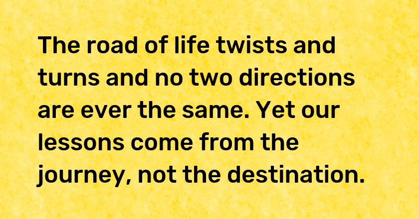 The road of life twists and turns and no two directions are ever the same. Yet our lessons come from the journey, not the destination.