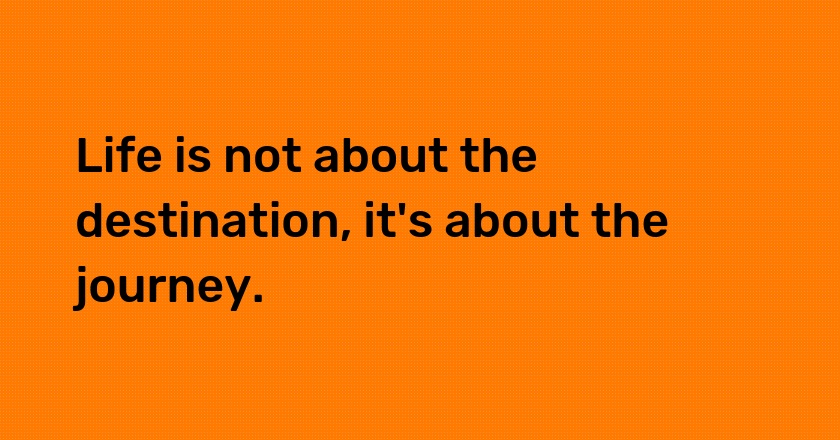 Life is not about the destination, it's about the journey.