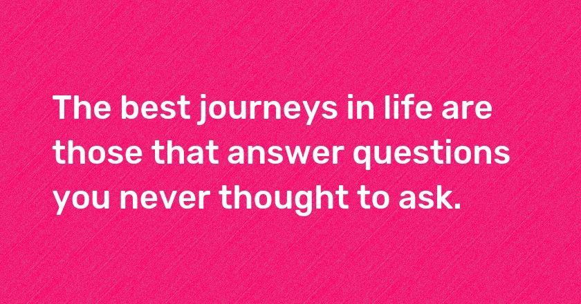 The best journeys in life are those that answer questions you never thought to ask.