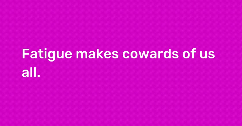 Fatigue makes cowards of us all.