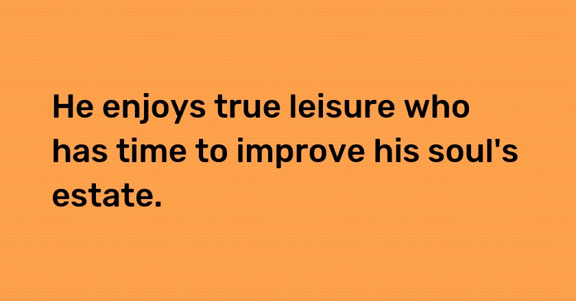 He enjoys true leisure who has time to improve his soul's estate.