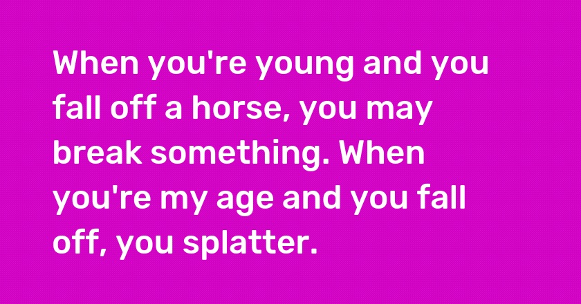 When you're young and you fall off a horse, you may break something. When you're my age and you fall off, you splatter.