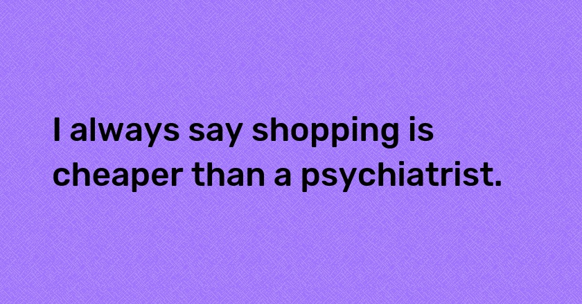 I always say shopping is cheaper than a psychiatrist.