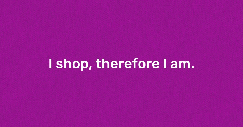 I shop, therefore I am.