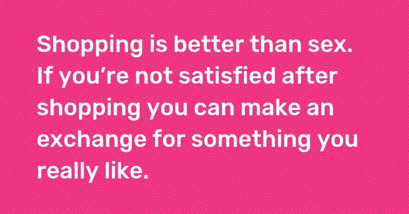 Shopping is better than sex. If you’re not satisfied after shopping you can make an exchange for something you really like.