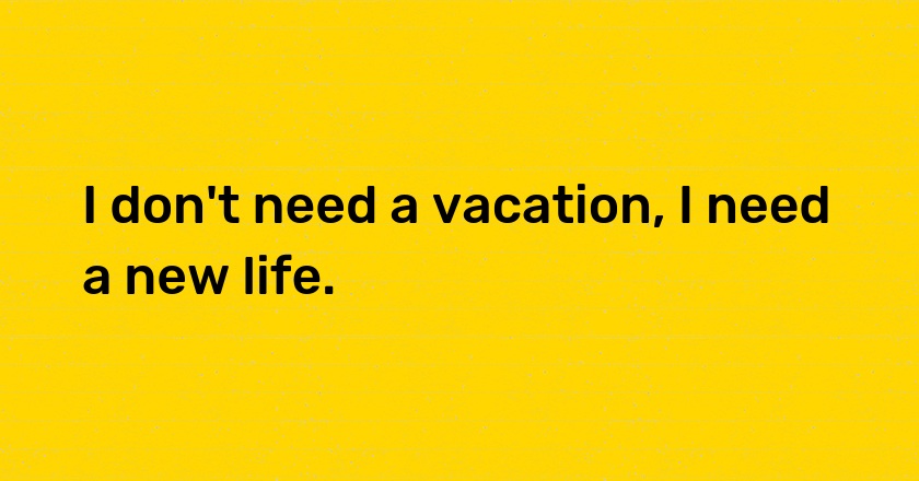 I don't need a vacation, I need a new life.