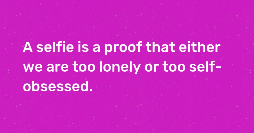 A selfie is a proof that either we are too lonely or too self-obsessed.