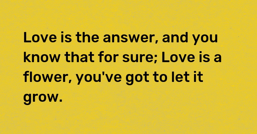 Love is the answer, and you know that for sure; Love is a flower, you've got to let it grow.