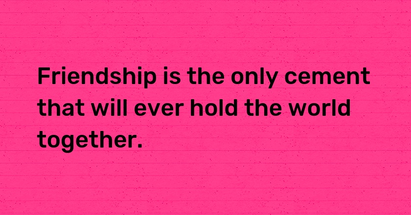 Friendship is the only cement that will ever hold the world together.