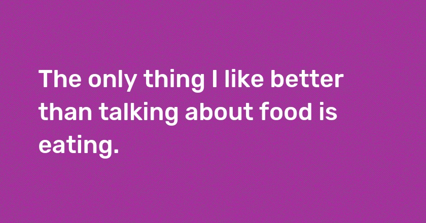 The only thing I like better than talking about food is eating.