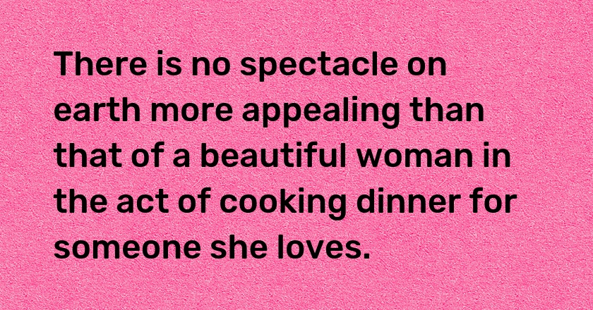 There is no spectacle on earth more appealing than that of a beautiful woman in the act of cooking dinner for someone she loves.